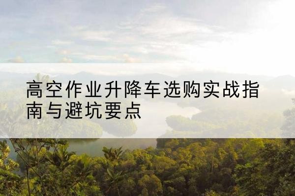 昆明升降车怎么选-高空作业升降车选购实战指南与避坑要点