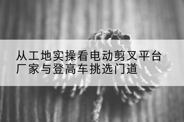 昆明电动剪叉升降平台厂家-从工地实操看电动剪叉平台厂家与登高车挑选门道