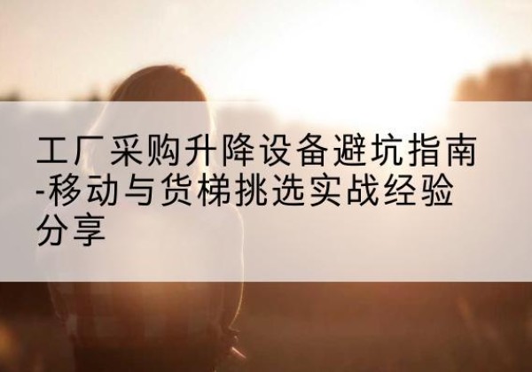 昆明移动式升降机怎么选-工厂采购升降设备避坑指南-移动与货梯挑选实战经验分享
