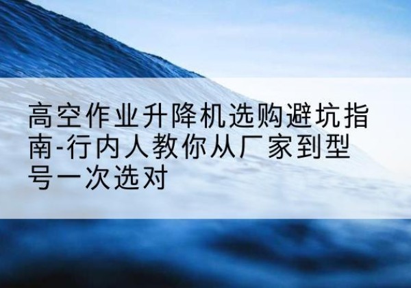 昆明升降平台厂家-高空作业升降机选购避坑指南-行内人教你从厂家到型号一次选对