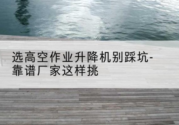 昆明剪叉式升降机厂家-选高空作业升降机别踩坑-靠谱厂家这样挑