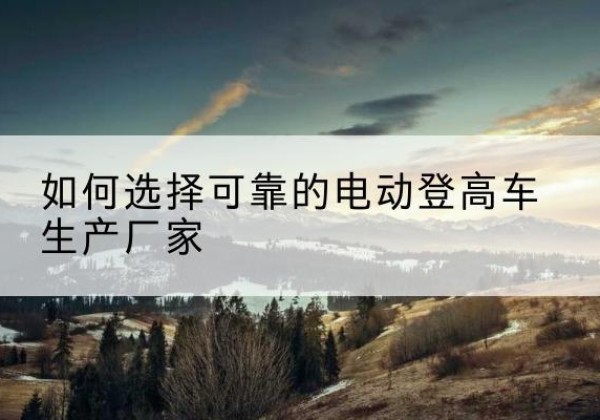 昆明电动登高车厂家-如何选择可靠的电动登高车生产厂家