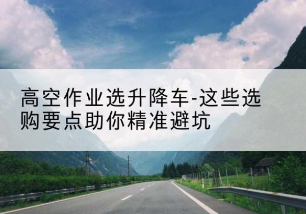 昆明升降车厂家-高空作业选升降车-这些选购要点助你*避坑