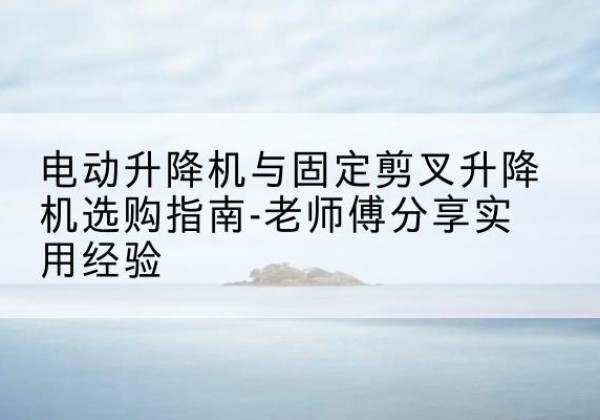 昆明电动升降机怎么选-电动升降机与固定剪叉升降机选购指南-老师傅分享实用经验