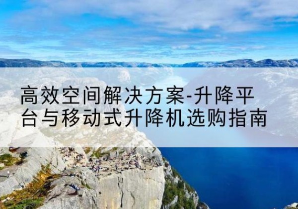 昆明升降平台厂家-*空间解决方案-升降平台与移动式升降机选购指南