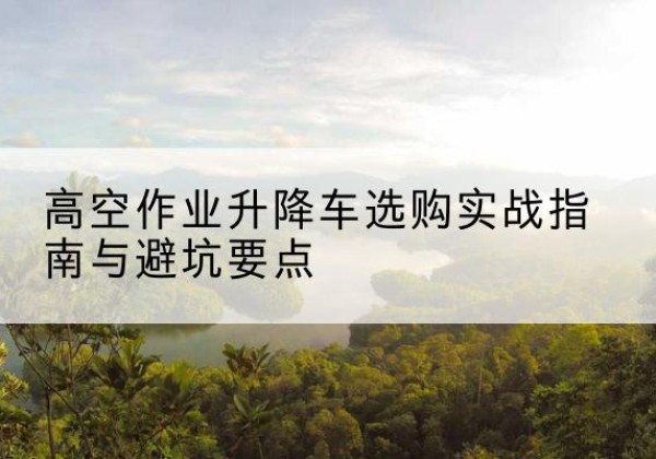 昆明升降车怎么选-高空作业升降车选购实战指南与避坑要点