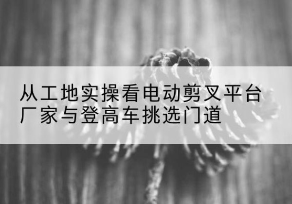 昆明电动剪叉升降平台厂家-从工地实操看电动剪叉平台厂家与登高车挑选门道
