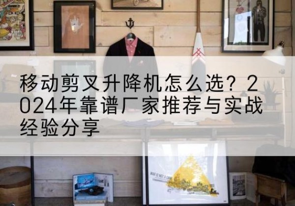 昆明升降平台厂家推荐-移动剪叉升降机怎么选？2024年靠谱厂家推荐与实战经验分享