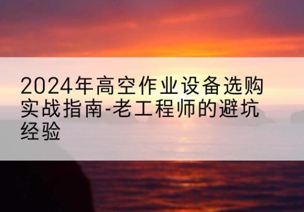 昆明高空作业升降机厂家推荐-2024年高空作业设备选购实战指南-老工程师的避坑经验